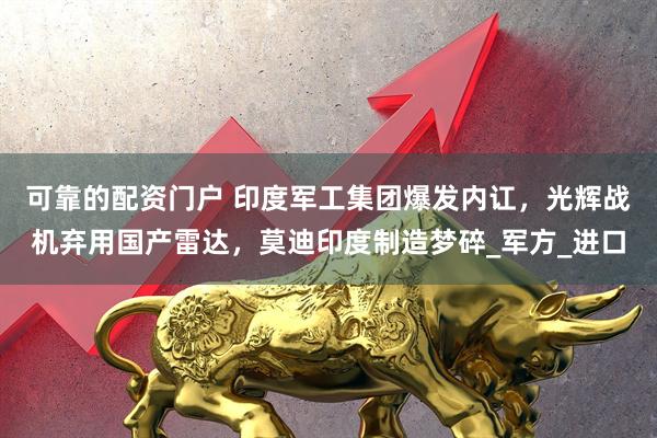 可靠的配资门户 印度军工集团爆发内讧，光辉战机弃用国产雷达，莫迪印度制造梦碎_军方_进口