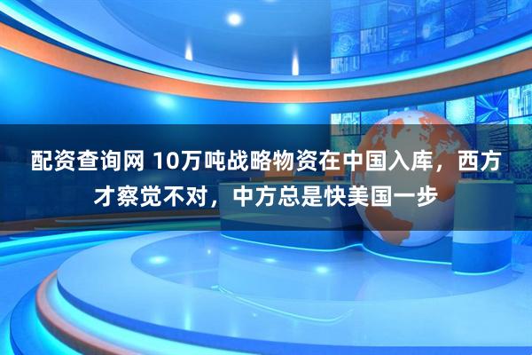 配资查询网 10万吨战略物资在中国入库，西方才察觉不对，中方总是快美国一步