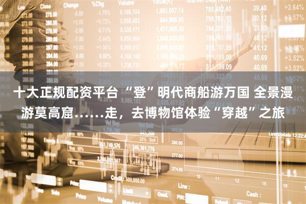 十大正规配资平台 “登”明代商船游万国 全景漫游莫高窟……走，去博物馆体验“穿越”之旅