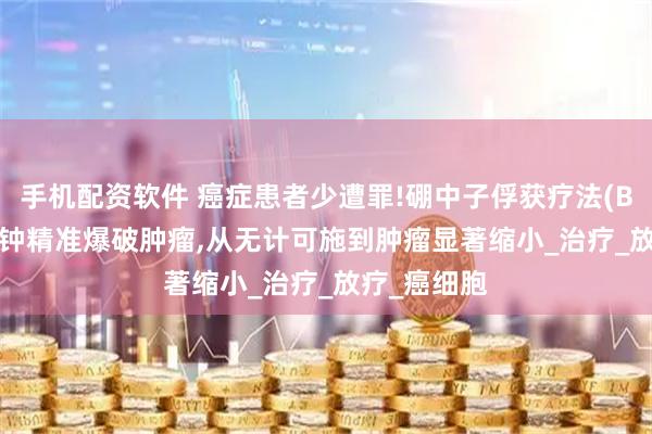手机配资软件 癌症患者少遭罪!硼中子俘获疗法(BNCT)30分钟精准爆破肿瘤,从无计可施到肿瘤显著缩小_治疗_放疗_癌细胞