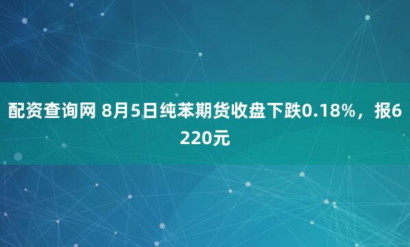 配资查询网 8月5日纯苯期货收盘下跌0.18%，报6220元