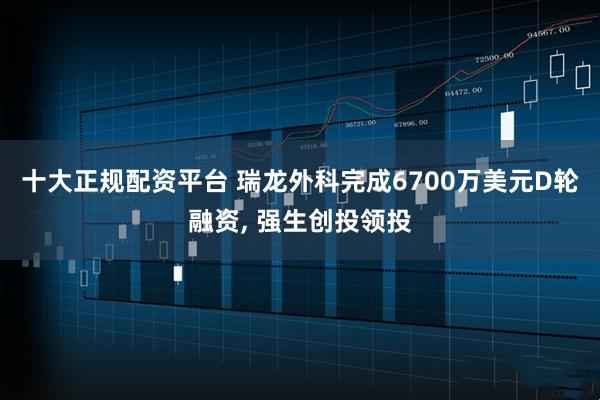 十大正规配资平台 瑞龙外科完成6700万美元D轮融资, 强生创投领投