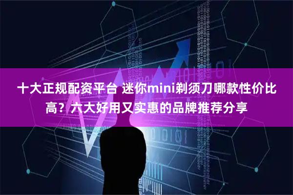 十大正规配资平台 迷你mini剃须刀哪款性价比高？六大好用又实惠的品牌推荐分享
