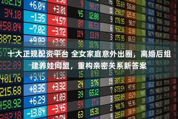 十大正规配资平台 全女家庭意外出圈，离婚后组建养娃同盟，重构亲密关系新答案