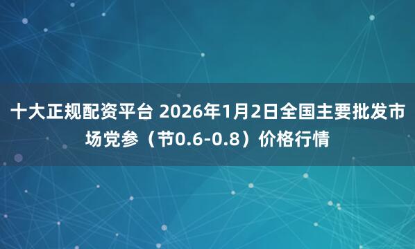 十大正规配资平台 2026年1月2日全国主要批发市场党参（节0.6-0.8）价格行情